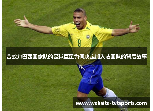 曾效力巴西国家队的足球巨星为何决定加入法国队的背后故事 曾效力巴西国家队的足球巨星为何决定加入法国队的背后故事