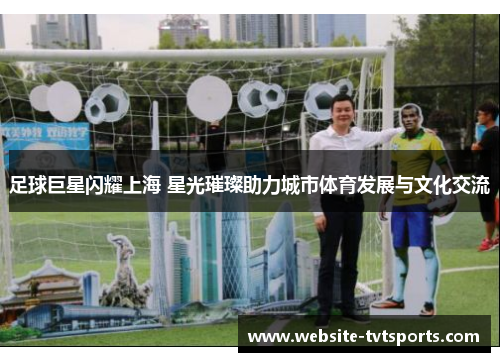 足球巨星闪耀上海 星光璀璨助力城市体育发展与文化交流 足球巨星闪耀上海 星光璀璨助力城市体育发展与文化交流