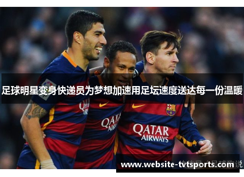 足球明星变身快递员为梦想加速用足坛速度送达每一份温暖 足球明星变身快递员为梦想加速用足坛速度送达每一份温暖