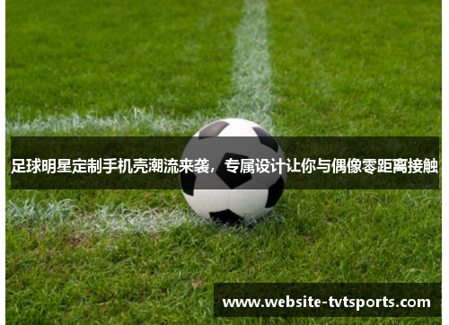 足球明星定制手机壳潮流来袭,专属设计让你与偶像零距离接触 足球明星定制手机壳潮流来袭,专属设计让你与偶像零距离接触