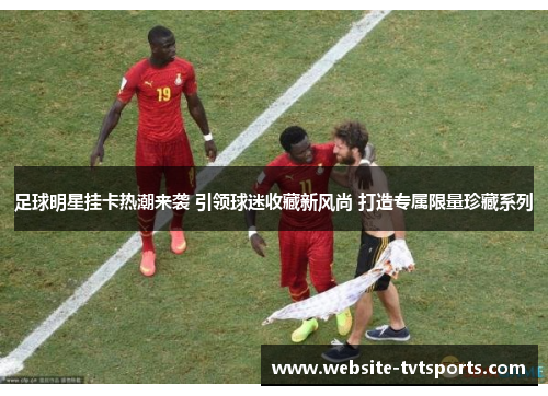 足球明星挂卡热潮来袭 引领球迷收藏新风尚 打造专属限量珍藏系列 足球明星挂卡热潮来袭 引领球迷收藏新风尚 打造专属限量珍藏系列
