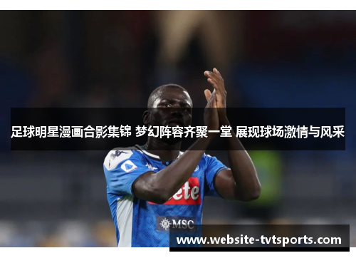 足球明星漫画合影集锦 梦幻阵容齐聚一堂 展现球场激情与风采 足球明星漫画合影集锦 梦幻阵容齐聚一堂 展现球场激情与风采