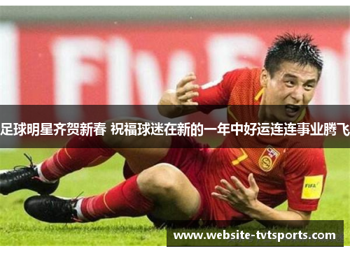 足球明星齐贺新春 祝福球迷在新的一年中好运连连事业腾飞 足球明星齐贺新春 祝福球迷在新的一年中好运连连事业腾飞