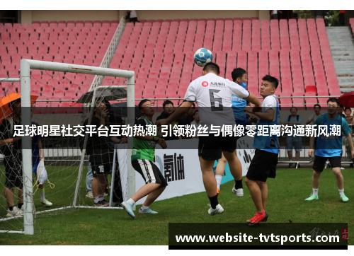 足球明星社交平台互动热潮 引领粉丝与偶像零距离沟通新风潮 足球明星社交平台互动热潮 引领粉丝与偶像零距离沟通新风潮