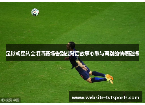 足球明星转会泪洒赛场告别战背后故事心酸与离别的情感碰撞 足球明星转会泪洒赛场告别战背后故事心酸与离别的情感碰撞