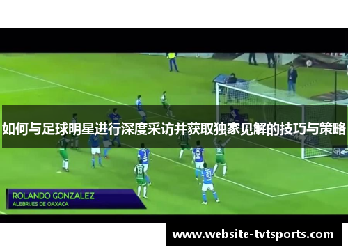 如何与足球明星进行深度采访并获取独家见解的技巧与策略 如何与足球明星进行深度采访并获取独家见解的技巧与策略