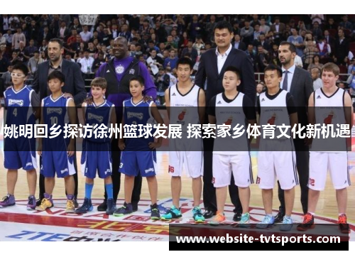 姚明回乡探访徐州篮球发展 探索家乡体育文化新机遇 姚明回乡探访徐州篮球发展 探索家乡体育文化新机遇