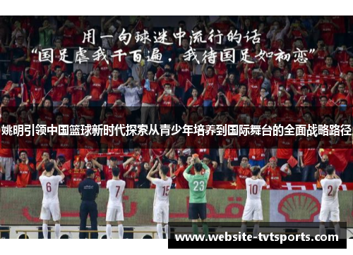 姚明引领中国篮球新时代探索从青少年培养到国际舞台的全面战略路径 姚明引领中国篮球新时代探索从青少年培养到国际舞台的全面战略路径
