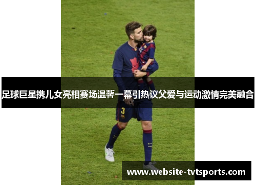 足球巨星携儿女亮相赛场温馨一幕引热议父爱与运动激情完美融合 足球巨星携儿女亮相赛场温馨一幕引热议父爱与运动激情完美融合