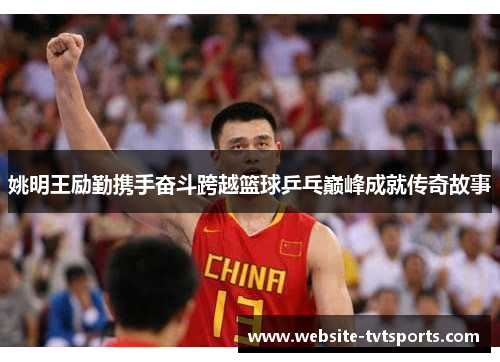 姚明王励勤携手奋斗跨越篮球乒乓巅峰成就传奇故事 姚明王励勤携手奋斗跨越篮球乒乓巅峰成就传奇故事