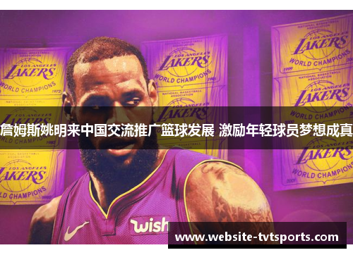 詹姆斯姚明来中国交流推广篮球发展 激励年轻球员梦想成真 詹姆斯姚明来中国交流推广篮球发展 激励年轻球员梦想成真