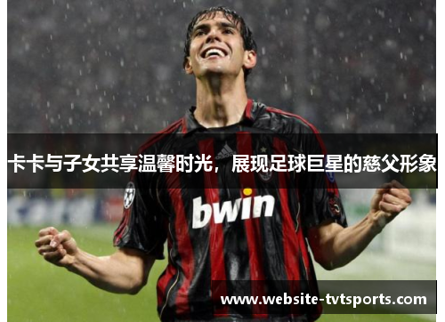 卡卡与子女共享温馨时光,展现足球巨星的慈父形象 卡卡与子女共享温馨时光,展现足球巨星的慈父形象