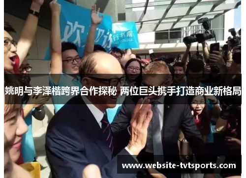姚明与李泽楷跨界合作探秘 两位巨头携手打造商业新格局 姚明与李泽楷跨界合作探秘 两位巨头携手打造商业新格局