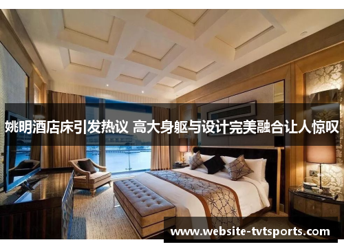 姚明酒店床引发热议 高大身躯与设计完美融合让人惊叹 姚明酒店床引发热议 高大身躯与设计完美融合让人惊叹