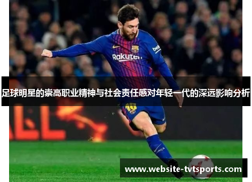 足球明星的崇高职业精神与社会责任感对年轻一代的深远影响分析 足球明星的崇高职业精神与社会责任感对年轻一代的深远影响分析