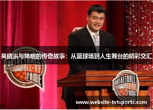 吴晓露与姚明的传奇故事：从篮球场到人生舞台的精彩交汇