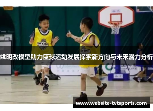 姚明改模型助力篮球运动发展探索新方向与未来潜力分析