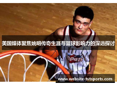 美国媒体聚焦姚明传奇生涯与篮球影响力的深远探讨