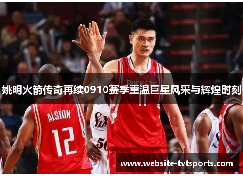 姚明火箭传奇再续0910赛季重温巨星风采与辉煌时刻