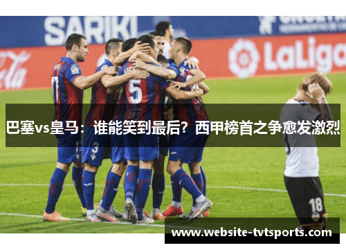 巴塞vs皇马：谁能笑到最后？西甲榜首之争愈发激烈