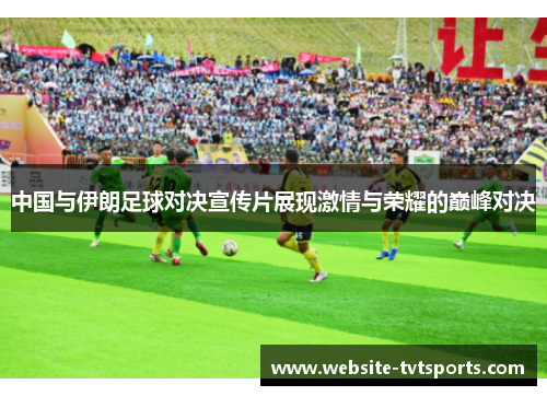 中国与伊朗足球对决宣传片展现激情与荣耀的巅峰对决