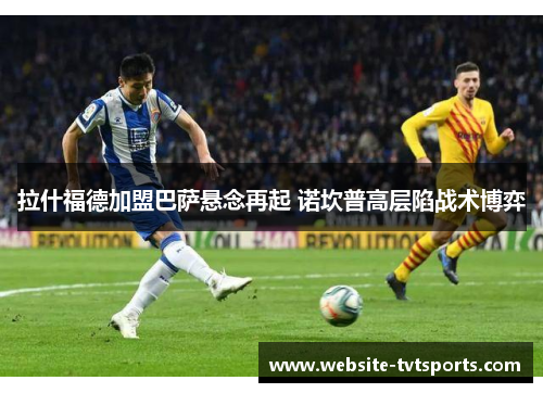 拉什福德加盟巴萨悬念再起 诺坎普高层陷战术博弈 拉什福德加盟巴萨悬念再起 诺坎普高层陷战术博弈