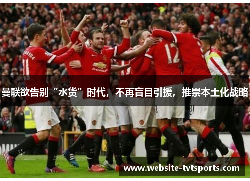 曼联欲告别“水货”时代,不再盲目引援,推崇本土化战略 曼联欲告别“水货”时代,不再盲目引援,推崇本土化战略