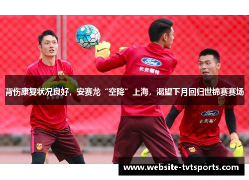 背伤康复状况良好,安赛龙“空降”上海,渴望下月回归世锦赛赛场 背伤康复状况良好,安赛龙“空降”上海,渴望下月回归世锦赛赛场