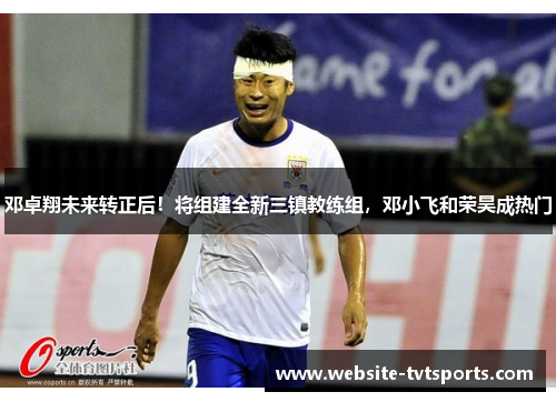 邓卓翔未来转正后!将组建全新三镇教练组,邓小飞和荣昊成热门 邓卓翔未来转正后!将组建全新三镇教练组,邓小飞和荣昊成热门